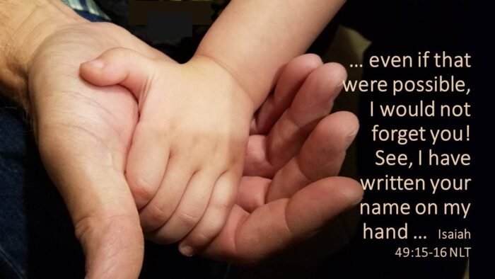 This is the history of Terah’s family.  Terah was the father of Abram, Nahor, and Haran; and Haran had a son named Lot.  But while Haran was still young, he died in Ur of the Chaldeans, the place of his birth.  He was survived by Terah, his father.  Meanwhile, Abram married Sarai, and his brother Nahor married Milcah, the daughter of their brother Haran.  (Milcah had a sister named Iscah).  Genesis 11:27-29 NLT

Iscah is listed in the Bible as being Milcah’s sister, daughter of Haran.  She is unknown to us, yet her name has been passed down through all of time.  Her name means to watch, observant.  She is unknown, yet not forgotten.  We, too, may be among the many throughout history who are unknown, seemingly insignificant, silent observers.  But we are not forgotten.

… Can a mother forget her nursing child?  Can she feel no love for a child she has borne?  But even if that were possible, I would not forget you!  See, I have written your name on my hand …  Isaiah 49:15-16 NLT